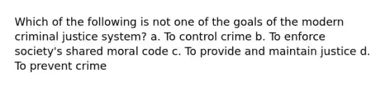 Which of the following is not one of the goals of the modern criminal justice system? a. To control crime b. To enforce society's shared moral code c. To provide and maintain justice d. To prevent crime