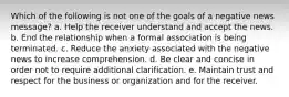 Which of the following is not one of the goals of a negative news message? a. Help the receiver understand and accept the news. b. End the relationship when a formal association is being terminated. c. Reduce the anxiety associated with the negative news to increase comprehension. d. Be clear and concise in order not to require additional clarification. e. Maintain trust and respect for the business or organization and for the receiver.