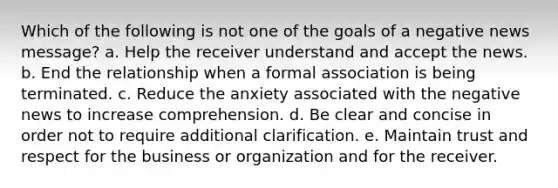 Which of the following is not one of the goals of a negative news message? a. Help the receiver understand and accept the news. b. End the relationship when a formal association is being terminated. c. Reduce the anxiety associated with the negative news to increase comprehension. d. Be clear and concise in order not to require additional clarification. e. Maintain trust and respect for the business or organization and for the receiver.