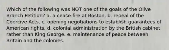 Which of the following was NOT one of the goals of the Olive Branch Petition? a. a cease-fire at Boston. b. repeal of the Coercive Acts. c. opening negotiations to establish guarantees of American rights. d. colonial administration by the British cabinet rather than King George. e. maintenance of peace between Britain and the colonies.