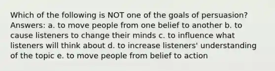 Which of the following is NOT one of the goals of persuasion? Answers: a. to move people from one belief to another b. to cause listeners to change their minds c. to influence what listeners will think about d. to increase listeners' understanding of the topic e. to move people from belief to action