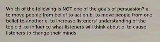 Which of the following is NOT one of the goals of persuasion? a. to move people from belief to action b. to move people from one belief to another c. to increase listeners' understanding of the topic d. to influence what listeners will think about e. to cause listeners to change their minds