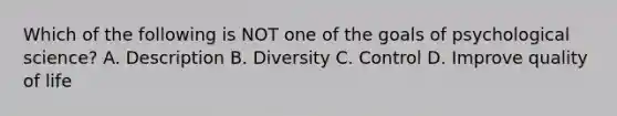 Which of the following is NOT one of the goals of psychological science? A. Description B. Diversity C. Control D. Improve quality of life