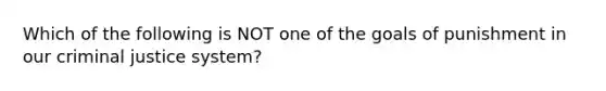 Which of the following is NOT one of the goals of punishment in our criminal justice system?