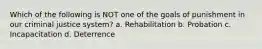 Which of the following is NOT one of the goals of punishment in our criminal justice system? a. Rehabilitation b. Probation c. Incapacitation d. Deterrence