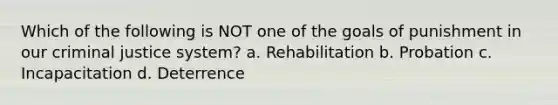 Which of the following is NOT one of the goals of punishment in our criminal justice system? a. Rehabilitation b. Probation c. Incapacitation d. Deterrence