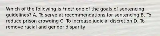 Which of the following is *not* one of the goals of sentencing guidelines? A. To serve at recommendations for sentencing B. To reduce prison crowding C. To increase judicial discretion D. To remove racial and gender disparity