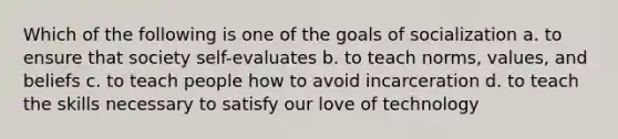 Which of the following is one of the goals of socialization a. to ensure that society self-evaluates b. to teach norms, values, and beliefs c. to teach people how to avoid incarceration d. to teach the skills necessary to satisfy our love of technology