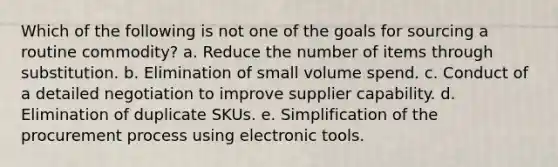 Which of the following is not one of the goals for sourcing a routine commodity? a. ​Reduce the number of items through substitution. b. ​Elimination of small volume spend. c. ​Conduct of a detailed negotiation to improve supplier capability. d. ​Elimination of duplicate SKUs. e. ​Simplification of the procurement process using electronic tools.