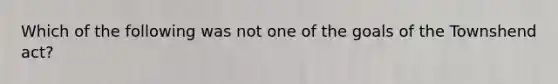 Which of the following was not one of the goals of the Townshend act?