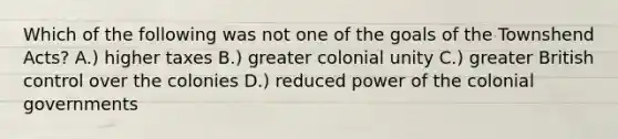 Which of the following was not one of the goals of the Townshend Acts? A.) higher taxes B.) greater colonial unity C.) greater British control over the colonies D.) reduced power of the colonial governments