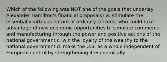 Which of the following was NOT one of the goals that underlay Alexander Hamilton's financial proposals? a. stimulate the essentially virtuous nature of ordinary citizens, who could take advantage of new economic opportunities b. simulate commerce and manufacturing through the power and positive actions of the national government c. win the loyalty of the wealthy to the national government d. make the U.S. as a whole independent of European control by strengthening it economically