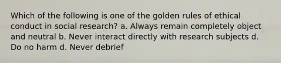 Which of the following is one of the golden rules of ethical conduct in social research? a. Always remain completely object and neutral b. Never interact directly with research subjects d. Do no harm d. Never debrief