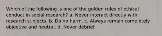 Which of the following is one of the golden rules of ethical conduct in social research? a. Never interact directly with research subjects. b. Do no harm. c. Always remain completely objective and neutral. d. Never debrief.