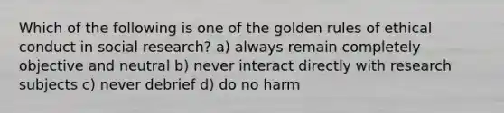 Which of the following is one of the golden rules of ethical conduct in social research? a) always remain completely objective and neutral b) never interact directly with research subjects c) never debrief d) do no harm