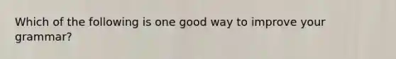 Which of the following is one good way to improve your grammar?