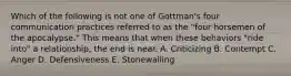 Which of the following is not one of Gottman's four communication practices referred to as the "four horsemen of the apocalypse." This means that when these behaviors "ride into" a relationship, the end is near. A. Criticizing B. Contempt C. Anger D. Defensiveness E. Stonewalling