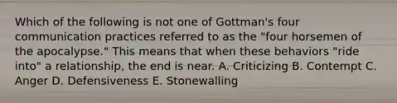 Which of the following is not one of Gottman's four communication practices referred to as the "four horsemen of the apocalypse." This means that when these behaviors "ride into" a relationship, the end is near. A. Criticizing B. Contempt C. Anger D. Defensiveness E. Stonewalling