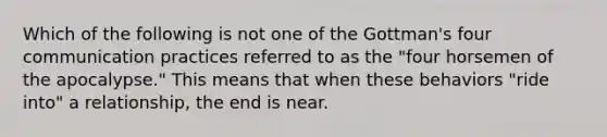 Which of the following is not one of the Gottman's four communication practices referred to as the "four horsemen of the apocalypse." This means that when these behaviors "ride into" a relationship, the end is near.