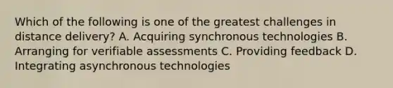 Which of the following is one of the greatest challenges in distance delivery? A. Acquiring synchronous technologies B. Arranging for verifiable assessments C. Providing feedback D. Integrating asynchronous technologies