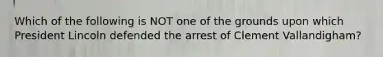 Which of the following is NOT one of the grounds upon which President Lincoln defended the arrest of Clement Vallandigham?