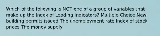 Which of the following is NOT one of a group of variables that make up the Index of Leading Indicators? Multiple Choice New building permits issued The unemployment rate Index of stock prices The money supply