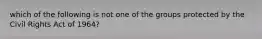 which of the following is not one of the groups protected by the Civil Rights Act of 1964?