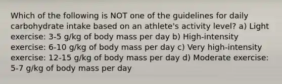 Which of the following is NOT one of the guidelines for daily carbohydrate intake based on an athlete's activity level? a) Light exercise: 3-5 g/kg of body mass per day b) High-intensity exercise: 6-10 g/kg of body mass per day c) Very high-intensity exercise: 12-15 g/kg of body mass per day d) Moderate exercise: 5-7 g/kg of body mass per day