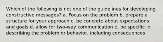 Which of the following is not one of the guidelines for developing constructive messages? a. Focus on the problem b. prepare a structure for your approach c. be concrete about expectations and goals d. allow for two-way communication e. be specific in describing the problem or behavior, including consequences