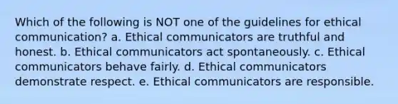 Which of the following is NOT one of the guidelines for ethical communication? a. Ethical communicators are truthful and honest. b. Ethical communicators act spontaneously. c. Ethical communicators behave fairly. d. Ethical communicators demonstrate respect. e. Ethical communicators are responsible.