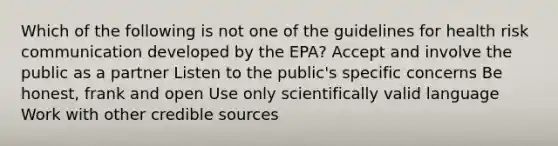 Which of the following is not one of the guidelines for health risk communication developed by the EPA? Accept and involve the public as a partner Listen to the public's specific concerns Be honest, frank and open Use only scientifically valid language Work with other credible sources