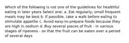 Which of the following is not one of the guidelines for healthful eating in later years Select one: a. Eat regularly; small frequent meals may be best b. If possible, take a walk before eating to stimulate appetite c. Avoid easy-to-prepare foods because they are high in sodium d. Buy several pieces of fruit - in various stages of ripeness - so that the fruit can be eaten over a period of several days