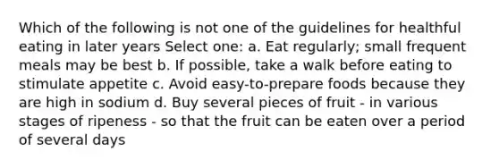 Which of the following is not one of the guidelines for healthful eating in later years Select one: a. Eat regularly; small frequent meals may be best b. If possible, take a walk before eating to stimulate appetite c. Avoid easy-to-prepare foods because they are high in sodium d. Buy several pieces of fruit - in various stages of ripeness - so that the fruit can be eaten over a period of several days