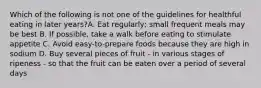 Which of the following is not one of the guidelines for healthful eating in later years?A. Eat regularly; small frequent meals may be best B. If possible, take a walk before eating to stimulate appetite C. Avoid easy-to-prepare foods because they are high in sodium D. Buy several pieces of fruit - in various stages of ripeness - so that the fruit can be eaten over a period of several days