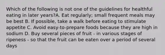 Which of the following is not one of the guidelines for healthful eating in later years?A. Eat regularly; small frequent meals may be best B. If possible, take a walk before eating to stimulate appetite C. Avoid easy-to-prepare foods because they are high in sodium D. Buy several pieces of fruit - in various stages of ripeness - so that the fruit can be eaten over a period of several days