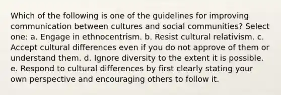 Which of the following is one of the guidelines for improving communication between cultures and social communities? Select one: a. Engage in ethnocentrism. b. Resist cultural relativism. c. Accept cultural differences even if you do not approve of them or understand them. d. Ignore diversity to the extent it is possible. e. Respond to cultural differences by first clearly stating your own perspective and encouraging others to follow it.