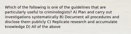 Which of the following is one of the guidelines that are particularly useful to criminologists? A) Plan and carry out investigations systematically B) Document all procedures and disclose them publicly C) Replicate research and accumulate knowledge D) All of the above