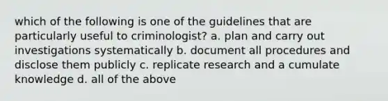 which of the following is one of the guidelines that are particularly useful to criminologist? a. plan and carry out investigations systematically b. document all procedures and disclose them publicly c. replicate research and a cumulate knowledge d. all of the above