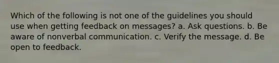 Which of the following is not one of the guidelines you should use when getting feedback on messages? a. Ask questions. b. Be aware of nonverbal communication. c. Verify the message. d. Be open to feedback.