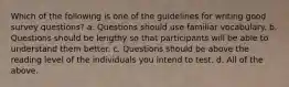 Which of the following is one of the guidelines for writing good survey questions? a. Questions should use familiar vocabulary. b. Questions should be lengthy so that participants will be able to understand them better. c. Questions should be above the reading level of the individuals you intend to test. d. All of the above.