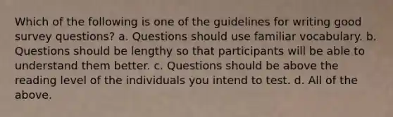 Which of the following is one of the guidelines for writing good survey questions? a. Questions should use familiar vocabulary. b. Questions should be lengthy so that participants will be able to understand them better. c. Questions should be above the reading level of the individuals you intend to test. d. All of the above.