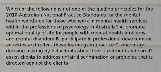 Which of the following is not one of the guiding principles for the 2010 Australian National Practice Standards for the mental health workforce for those who work in mental health services within the professions of psychology in Australia? A. promote optimal quality of life for people with mental health problems and mental disorders B. participate in professional development activities and reflect these learnings in practice C. encourage decision making by individuals about their treatment and care D. assist clients to address unfair discrimination or prejudice that is directed against the clients