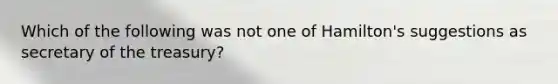 Which of the following was not one of Hamilton's suggestions as secretary of the treasury?