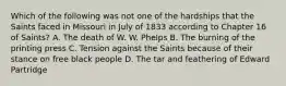 Which of the following was not one of the hardships that the Saints faced in Missouri in July of 1833 according to Chapter 16 of Saints? A. The death of W. W. Phelps B. The burning of the printing press C. Tension against the Saints because of their stance on free black people D. The tar and feathering of Edward Partridge