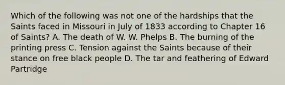 Which of the following was not one of the hardships that the Saints faced in Missouri in July of 1833 according to Chapter 16 of Saints? A. The death of W. W. Phelps B. The burning of the printing press C. Tension against the Saints because of their stance on free black people D. The tar and feathering of Edward Partridge