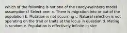 Which of the following is not one of the Hardy-Weinberg model assumptions? Select one: a. There is migration into or out of the population b. Mutation is not occurring c. Natural selection is not operating on the trait or traits at the locus in question d. Mating is random e. Population is effectively infinite in size