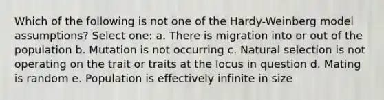 Which of the following is not one of the Hardy-Weinberg model assumptions? Select one: a. There is migration into or out of the population b. Mutation is not occurring c. Natural selection is not operating on the trait or traits at the locus in question d. Mating is random e. Population is effectively infinite in size