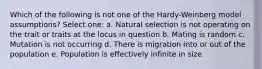 Which of the following is not one of the Hardy-Weinberg model assumptions? Select one: a. Natural selection is not operating on the trait or traits at the locus in question b. Mating is random c. Mutation is not occurring d. There is migration into or out of the population e. Population is effectively infinite in size