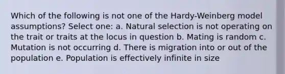 Which of the following is not one of the Hardy-Weinberg model assumptions? Select one: a. Natural selection is not operating on the trait or traits at the locus in question b. Mating is random c. Mutation is not occurring d. There is migration into or out of the population e. Population is effectively infinite in size