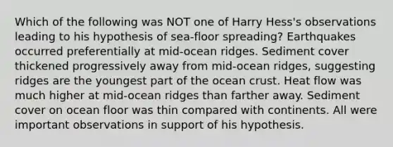 Which of the following was NOT one of Harry Hess's observations leading to his hypothesis of sea-floor spreading? Earthquakes occurred preferentially at mid-ocean ridges. Sediment cover thickened progressively away from mid-ocean ridges, suggesting ridges are the youngest part of the ocean crust. Heat flow was much higher at mid-ocean ridges than farther away. Sediment cover on ocean floor was thin compared with continents. All were important observations in support of his hypothesis.